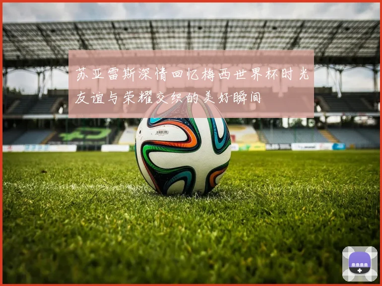 苏亚雷斯深情回忆梅西世界杯时光友谊与荣耀交织的美好瞬间