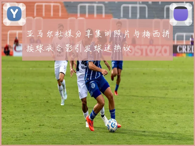 亚马尔社媒分享集训照片与梅西拼接球衣合影引发球迷热议