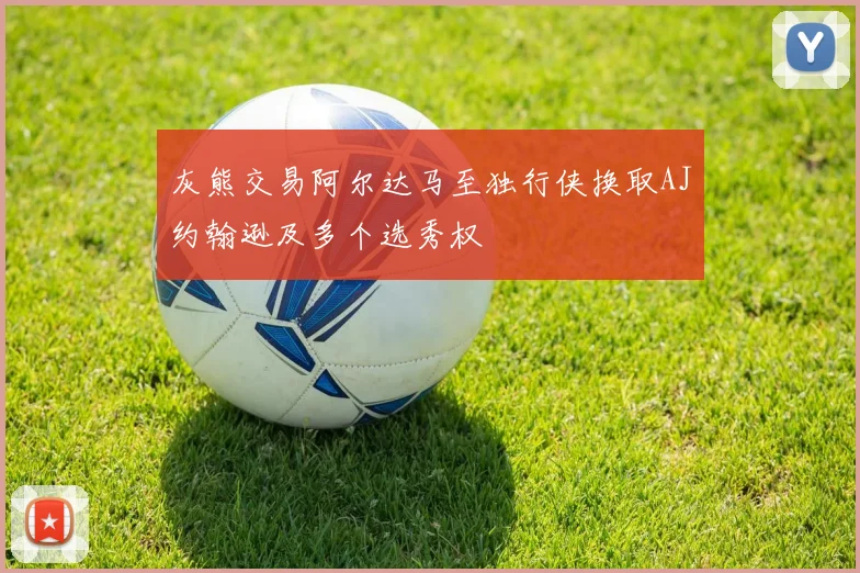 灰熊交易阿尔达马至独行侠换取AJ约翰逊及多个选秀权
