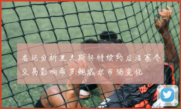 名记分析里夫斯怀特续约后活塞乔交易影响希罗鲍威尔市场变化