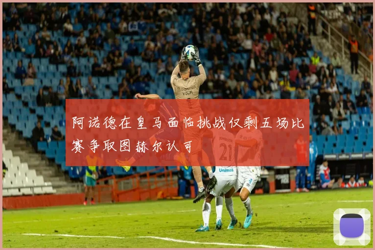 阿诺德在皇马面临挑战仅剩五场比赛争取图赫尔认可