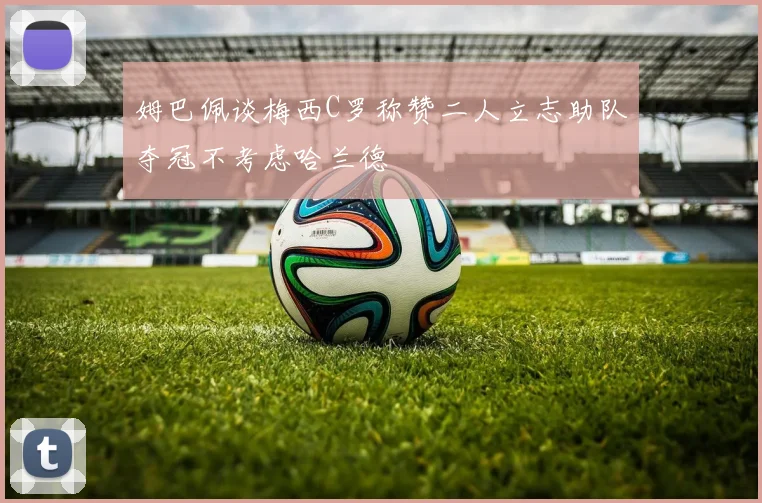 姆巴佩谈梅西C罗称赞二人立志助队夺冠不考虑哈兰德