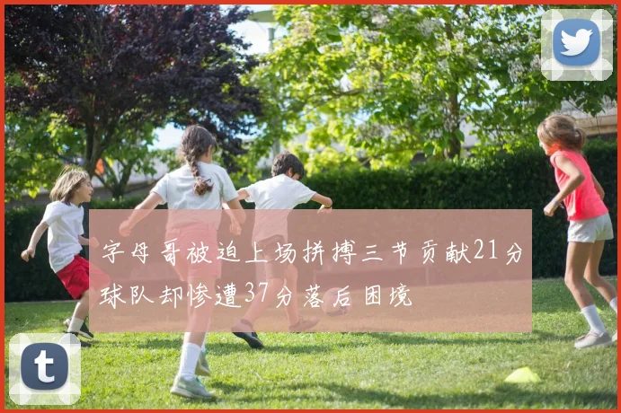 字母哥被迫上场拼搏三节贡献21分球队却惨遭37分落后困境