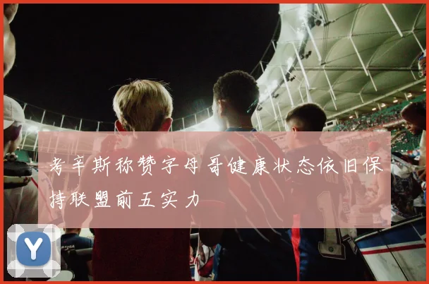 考辛斯称赞字母哥健康状态依旧保持联盟前五实力