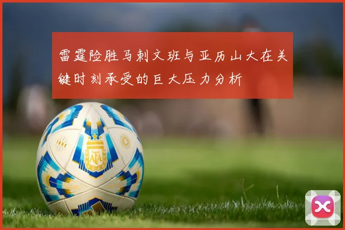 雷霆险胜马刺文班与亚历山大在关键时刻承受的巨大压力分析
