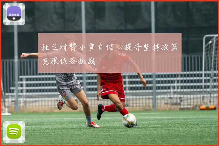 杜兰特赞小贾自信心提升坚持投篮克服低谷挑战