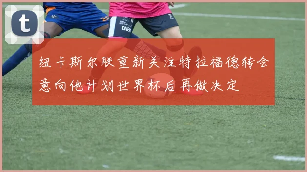 纽卡斯尔联重新关注特拉福德转会意向他计划世界杯后再做决定