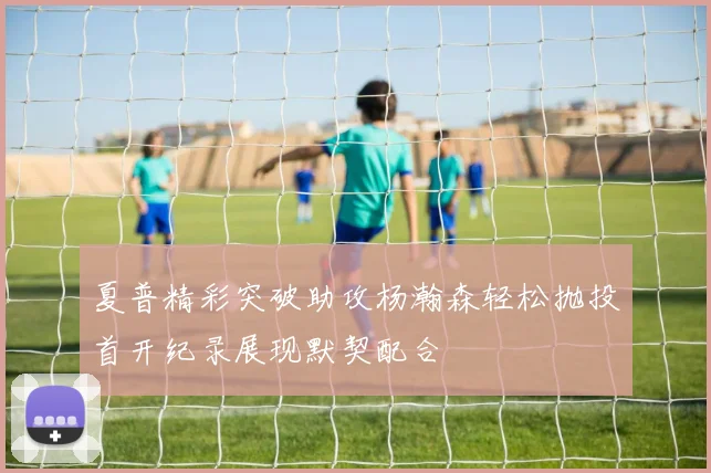 夏普精彩突破助攻杨瀚森轻松抛投首开纪录展现默契配合