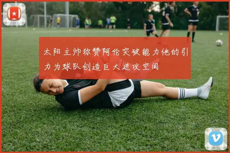 太阳主帅称赞阿伦突破能力他的引力为球队创造巨大进攻空间