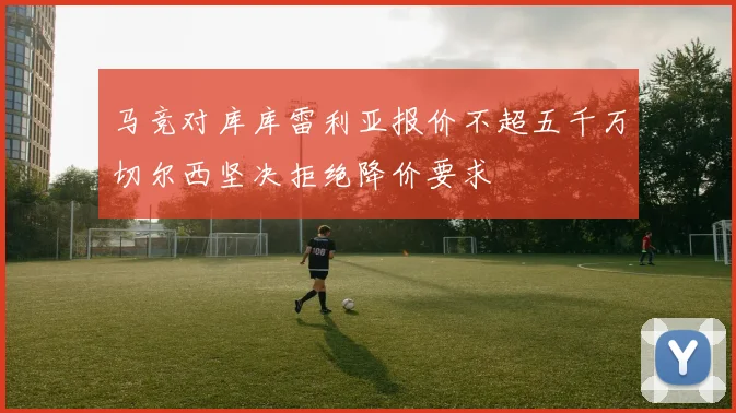 马竞对库库雷利亚报价不超五千万切尔西坚决拒绝降价要求