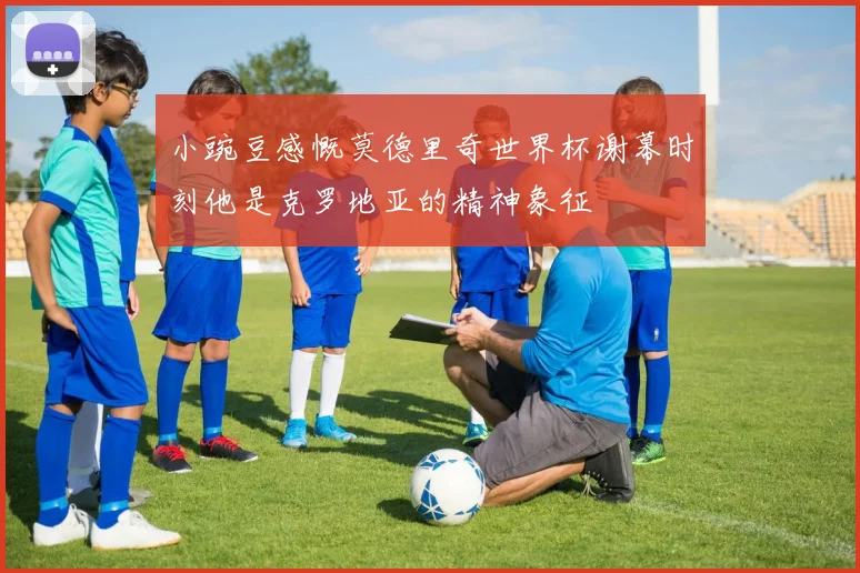 小豌豆感慨莫德里奇世界杯谢幕时刻他是克罗地亚的精神象征