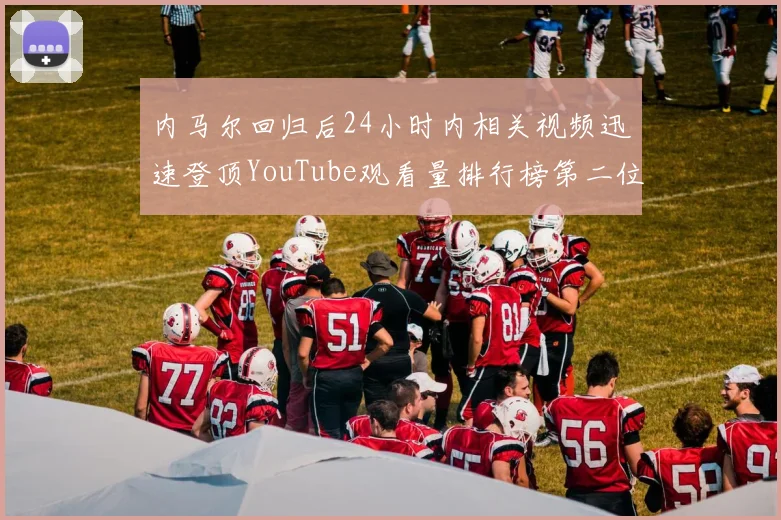 内马尔回归后24小时内相关视频迅速登顶YouTube观看量排行榜第二位