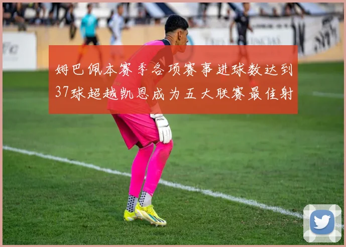 姆巴佩本赛季各项赛事进球数达到37球超越凯恩成为五大联赛最佳射手
