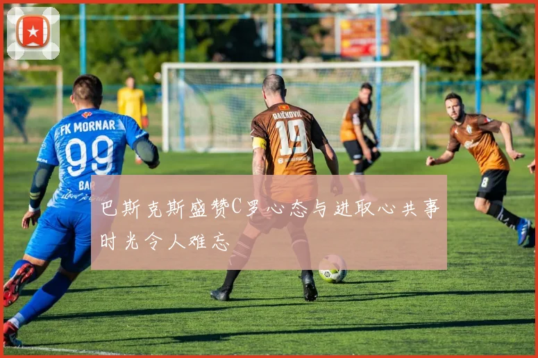 巴斯克斯盛赞C罗心态与进取心共事时光令人难忘