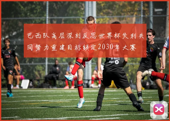 巴西队高层深刻反思世界杯失利共同努力重建目标锁定2030年大赛