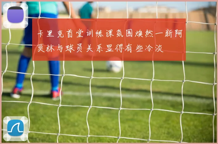 卡里克首堂训练课氛围焕然一新阿莫林与球员关系显得有些冷淡