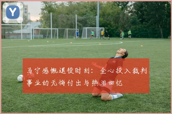 马宁感慨退役时刻：全心投入裁判事业的无悔付出与热泪回忆
