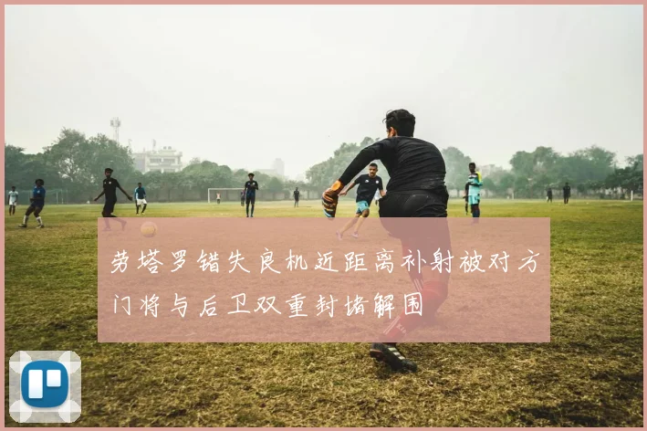 劳塔罗错失良机近距离补射被对方门将与后卫双重封堵解围