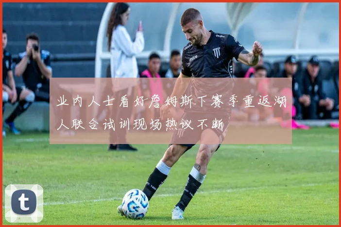 业内人士看好詹姆斯下赛季重返湖人联合试训现场热议不断