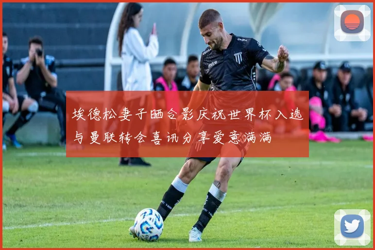 埃德松妻子晒合影庆祝世界杯入选与曼联转会喜讯分享爱意满满